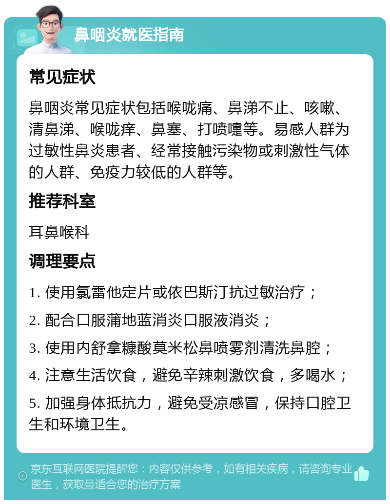 鼻咽炎就医指南 常见症状 鼻咽炎常见症状包括喉咙痛、鼻涕不止、咳嗽、清鼻涕、喉咙痒、鼻塞、打喷嚏等。易感人群为过敏性鼻炎患者、经常接触污染物或刺激性气体的人群、免疫力较低的人群等。 推荐科室 耳鼻喉科 调理要点 1. 使用氯雷他定片或依巴斯汀抗过敏治疗； 2. 配合口服蒲地蓝消炎口服液消炎； 3. 使用内舒拿糠酸莫米松鼻喷雾剂清洗鼻腔； 4. 注意生活饮食，避免辛辣刺激饮食，多喝水； 5. 加强身体抵抗力，避免受凉感冒，保持口腔卫生和环境卫生。