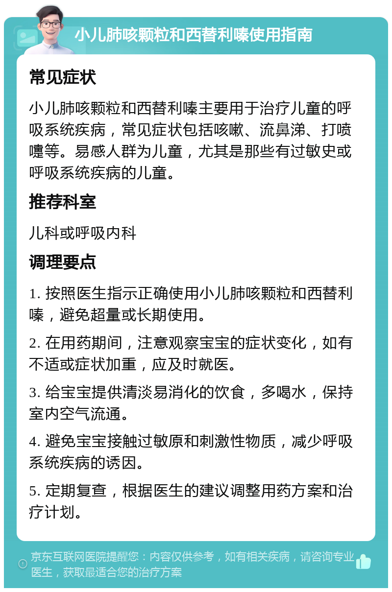 小儿肺咳颗粒和西替利嗪使用指南 常见症状 小儿肺咳颗粒和西替利嗪主要用于治疗儿童的呼吸系统疾病，常见症状包括咳嗽、流鼻涕、打喷嚏等。易感人群为儿童，尤其是那些有过敏史或呼吸系统疾病的儿童。 推荐科室 儿科或呼吸内科 调理要点 1. 按照医生指示正确使用小儿肺咳颗粒和西替利嗪，避免超量或长期使用。 2. 在用药期间，注意观察宝宝的症状变化，如有不适或症状加重，应及时就医。 3. 给宝宝提供清淡易消化的饮食，多喝水，保持室内空气流通。 4. 避免宝宝接触过敏原和刺激性物质，减少呼吸系统疾病的诱因。 5. 定期复查，根据医生的建议调整用药方案和治疗计划。