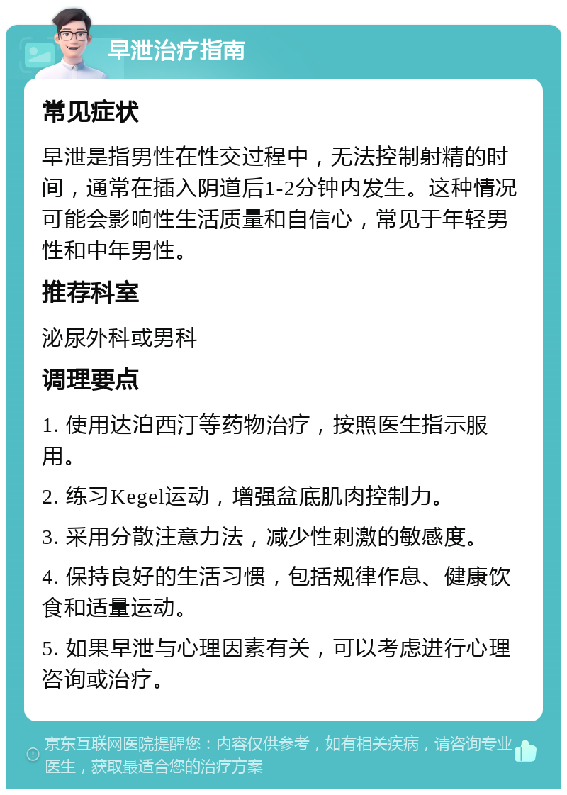 早泄治疗指南 常见症状 早泄是指男性在性交过程中，无法控制射精的时间，通常在插入阴道后1-2分钟内发生。这种情况可能会影响性生活质量和自信心，常见于年轻男性和中年男性。 推荐科室 泌尿外科或男科 调理要点 1. 使用达泊西汀等药物治疗，按照医生指示服用。 2. 练习Kegel运动，增强盆底肌肉控制力。 3. 采用分散注意力法，减少性刺激的敏感度。 4. 保持良好的生活习惯，包括规律作息、健康饮食和适量运动。 5. 如果早泄与心理因素有关，可以考虑进行心理咨询或治疗。