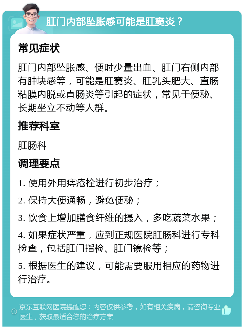 肛门内部坠胀感可能是肛窦炎？ 常见症状 肛门内部坠胀感、便时少量出血、肛门右侧内部有肿块感等，可能是肛窦炎、肛乳头肥大、直肠粘膜内脱或直肠炎等引起的症状，常见于便秘、长期坐立不动等人群。 推荐科室 肛肠科 调理要点 1. 使用外用痔疮栓进行初步治疗； 2. 保持大便通畅，避免便秘； 3. 饮食上增加膳食纤维的摄入，多吃蔬菜水果； 4. 如果症状严重，应到正规医院肛肠科进行专科检查，包括肛门指检、肛门镜检等； 5. 根据医生的建议，可能需要服用相应的药物进行治疗。