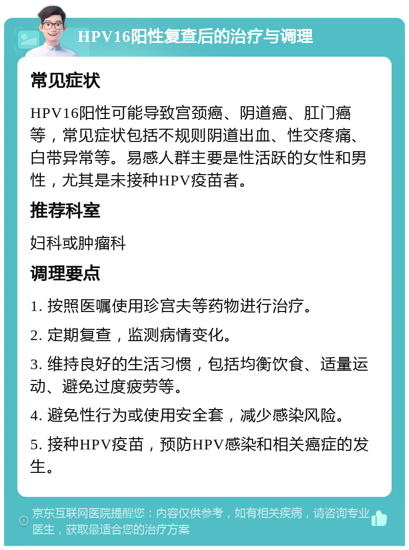 HPV16阳性复查后的治疗与调理 常见症状 HPV16阳性可能导致宫颈癌、阴道癌、肛门癌等，常见症状包括不规则阴道出血、性交疼痛、白带异常等。易感人群主要是性活跃的女性和男性，尤其是未接种HPV疫苗者。 推荐科室 妇科或肿瘤科 调理要点 1. 按照医嘱使用珍宫夫等药物进行治疗。 2. 定期复查，监测病情变化。 3. 维持良好的生活习惯，包括均衡饮食、适量运动、避免过度疲劳等。 4. 避免性行为或使用安全套，减少感染风险。 5. 接种HPV疫苗，预防HPV感染和相关癌症的发生。