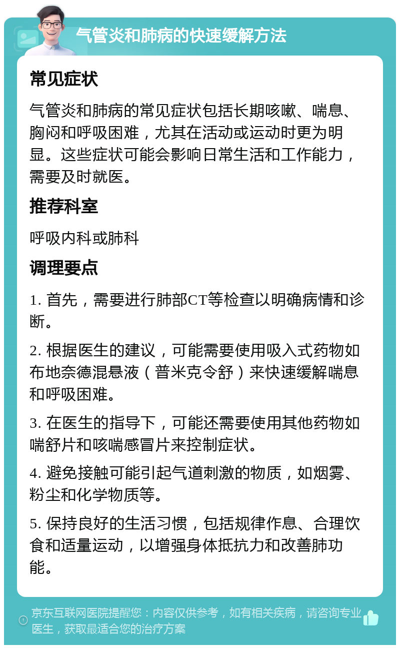 气管炎和肺病的快速缓解方法 常见症状 气管炎和肺病的常见症状包括长期咳嗽、喘息、胸闷和呼吸困难，尤其在活动或运动时更为明显。这些症状可能会影响日常生活和工作能力，需要及时就医。 推荐科室 呼吸内科或肺科 调理要点 1. 首先，需要进行肺部CT等检查以明确病情和诊断。 2. 根据医生的建议，可能需要使用吸入式药物如布地奈德混悬液（普米克令舒）来快速缓解喘息和呼吸困难。 3. 在医生的指导下，可能还需要使用其他药物如喘舒片和咳喘感冒片来控制症状。 4. 避免接触可能引起气道刺激的物质，如烟雾、粉尘和化学物质等。 5. 保持良好的生活习惯，包括规律作息、合理饮食和适量运动，以增强身体抵抗力和改善肺功能。