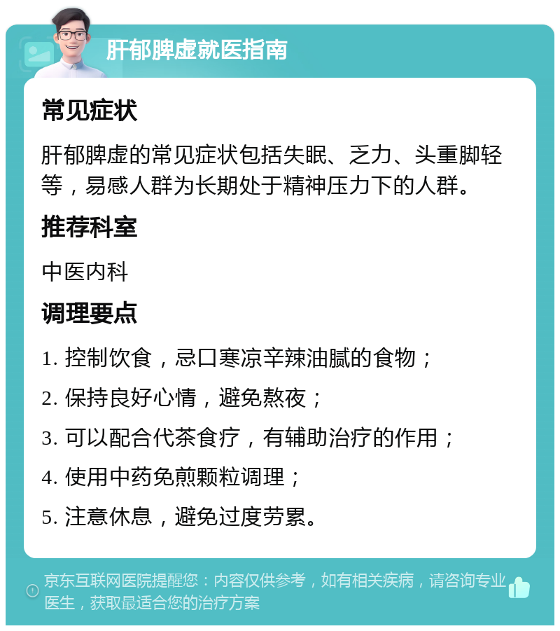 肝郁脾虚就医指南 常见症状 肝郁脾虚的常见症状包括失眠、乏力、头重脚轻等，易感人群为长期处于精神压力下的人群。 推荐科室 中医内科 调理要点 1. 控制饮食，忌口寒凉辛辣油腻的食物； 2. 保持良好心情，避免熬夜； 3. 可以配合代茶食疗，有辅助治疗的作用； 4. 使用中药免煎颗粒调理； 5. 注意休息，避免过度劳累。