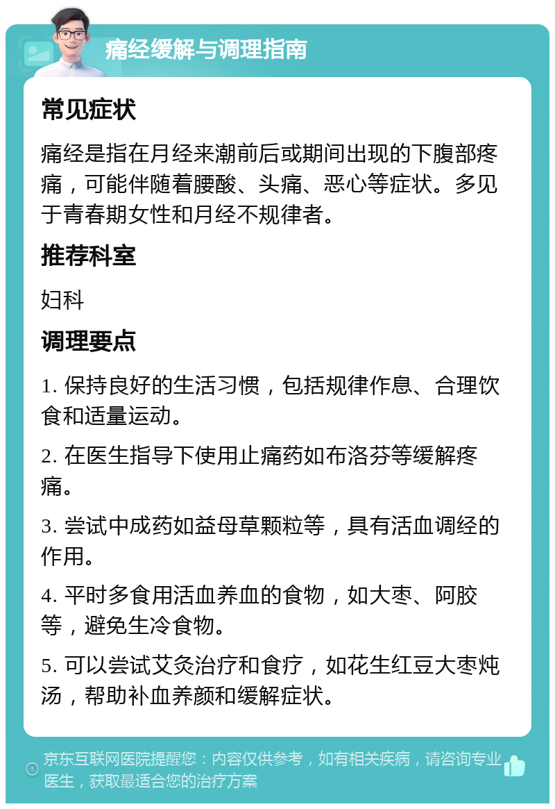 痛经缓解与调理指南 常见症状 痛经是指在月经来潮前后或期间出现的下腹部疼痛，可能伴随着腰酸、头痛、恶心等症状。多见于青春期女性和月经不规律者。 推荐科室 妇科 调理要点 1. 保持良好的生活习惯，包括规律作息、合理饮食和适量运动。 2. 在医生指导下使用止痛药如布洛芬等缓解疼痛。 3. 尝试中成药如益母草颗粒等，具有活血调经的作用。 4. 平时多食用活血养血的食物，如大枣、阿胶等，避免生冷食物。 5. 可以尝试艾灸治疗和食疗，如花生红豆大枣炖汤，帮助补血养颜和缓解症状。