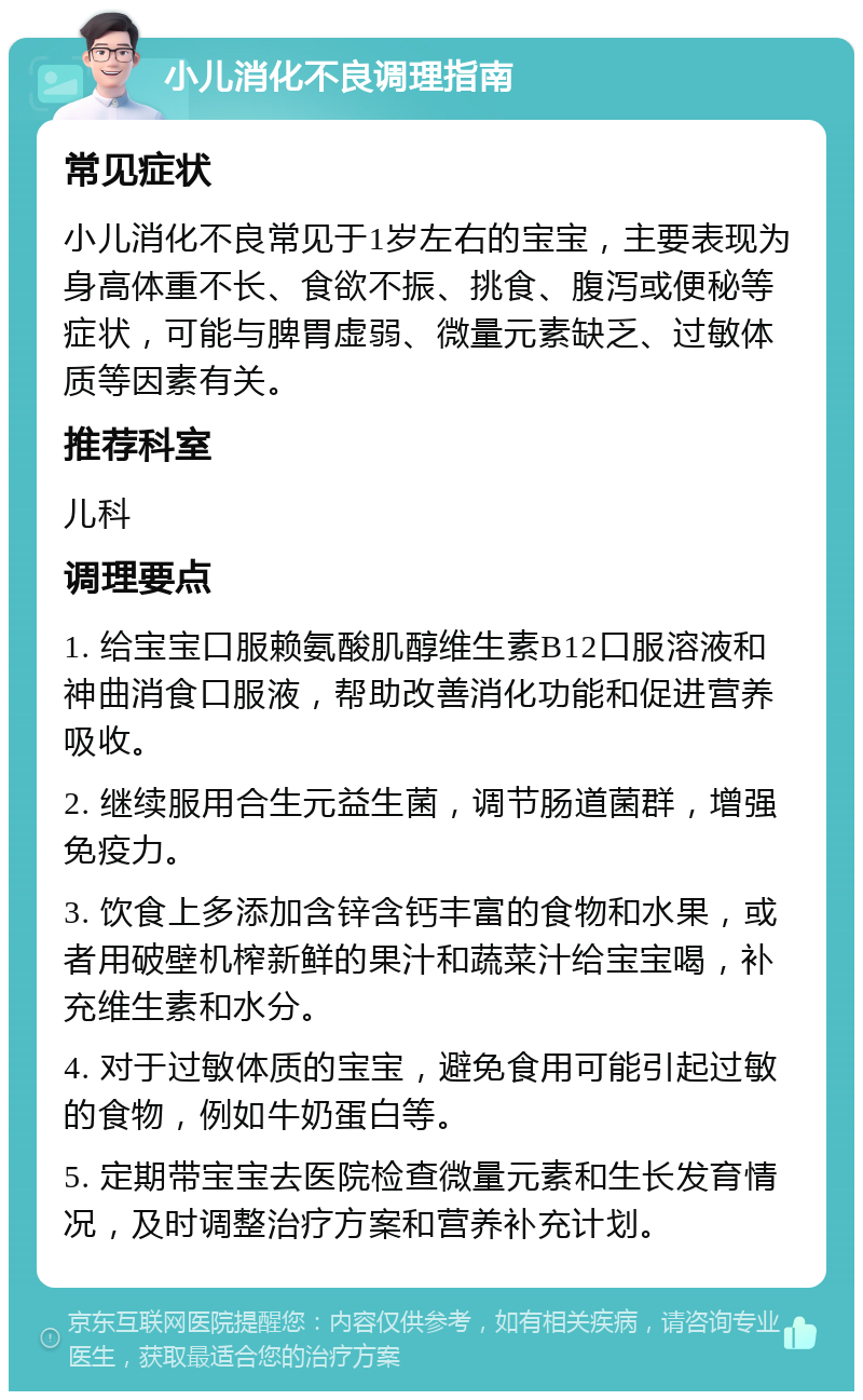 小儿消化不良调理指南 常见症状 小儿消化不良常见于1岁左右的宝宝，主要表现为身高体重不长、食欲不振、挑食、腹泻或便秘等症状，可能与脾胃虚弱、微量元素缺乏、过敏体质等因素有关。 推荐科室 儿科 调理要点 1. 给宝宝口服赖氨酸肌醇维生素B12口服溶液和神曲消食口服液，帮助改善消化功能和促进营养吸收。 2. 继续服用合生元益生菌，调节肠道菌群，增强免疫力。 3. 饮食上多添加含锌含钙丰富的食物和水果，或者用破壁机榨新鲜的果汁和蔬菜汁给宝宝喝，补充维生素和水分。 4. 对于过敏体质的宝宝，避免食用可能引起过敏的食物，例如牛奶蛋白等。 5. 定期带宝宝去医院检查微量元素和生长发育情况，及时调整治疗方案和营养补充计划。