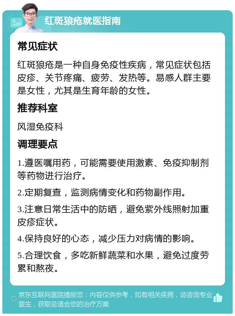 红斑狼疮就医指南 常见症状 红斑狼疮是一种自身免疫性疾病，常见症状包括皮疹、关节疼痛、疲劳、发热等。易感人群主要是女性，尤其是生育年龄的女性。 推荐科室 风湿免疫科 调理要点 1.遵医嘱用药，可能需要使用激素、免疫抑制剂等药物进行治疗。 2.定期复查，监测病情变化和药物副作用。 3.注意日常生活中的防晒，避免紫外线照射加重皮疹症状。 4.保持良好的心态，减少压力对病情的影响。 5.合理饮食，多吃新鲜蔬菜和水果，避免过度劳累和熬夜。