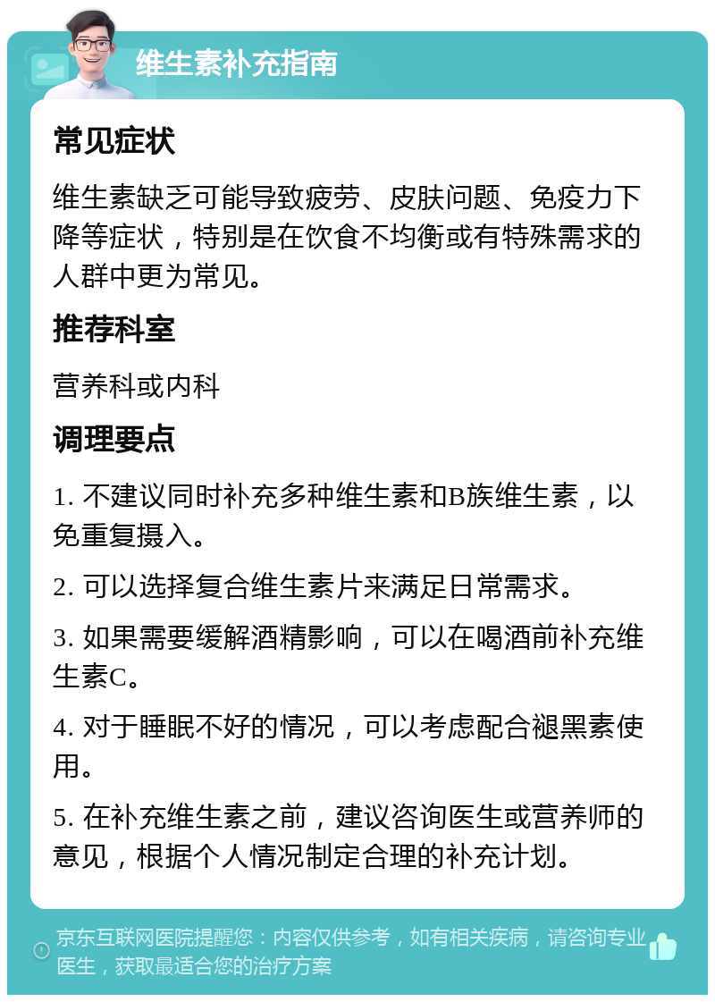 维生素补充指南 常见症状 维生素缺乏可能导致疲劳、皮肤问题、免疫力下降等症状，特别是在饮食不均衡或有特殊需求的人群中更为常见。 推荐科室 营养科或内科 调理要点 1. 不建议同时补充多种维生素和B族维生素，以免重复摄入。 2. 可以选择复合维生素片来满足日常需求。 3. 如果需要缓解酒精影响，可以在喝酒前补充维生素C。 4. 对于睡眠不好的情况，可以考虑配合褪黑素使用。 5. 在补充维生素之前，建议咨询医生或营养师的意见，根据个人情况制定合理的补充计划。