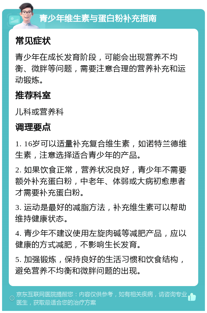 青少年维生素与蛋白粉补充指南 常见症状 青少年在成长发育阶段，可能会出现营养不均衡、微胖等问题，需要注意合理的营养补充和运动锻炼。 推荐科室 儿科或营养科 调理要点 1. 16岁可以适量补充复合维生素，如诺特兰德维生素，注意选择适合青少年的产品。 2. 如果饮食正常，营养状况良好，青少年不需要额外补充蛋白粉，中老年、体弱或大病初愈患者才需要补充蛋白粉。 3. 运动是最好的减脂方法，补充维生素可以帮助维持健康状态。 4. 青少年不建议使用左旋肉碱等减肥产品，应以健康的方式减肥，不影响生长发育。 5. 加强锻炼，保持良好的生活习惯和饮食结构，避免营养不均衡和微胖问题的出现。