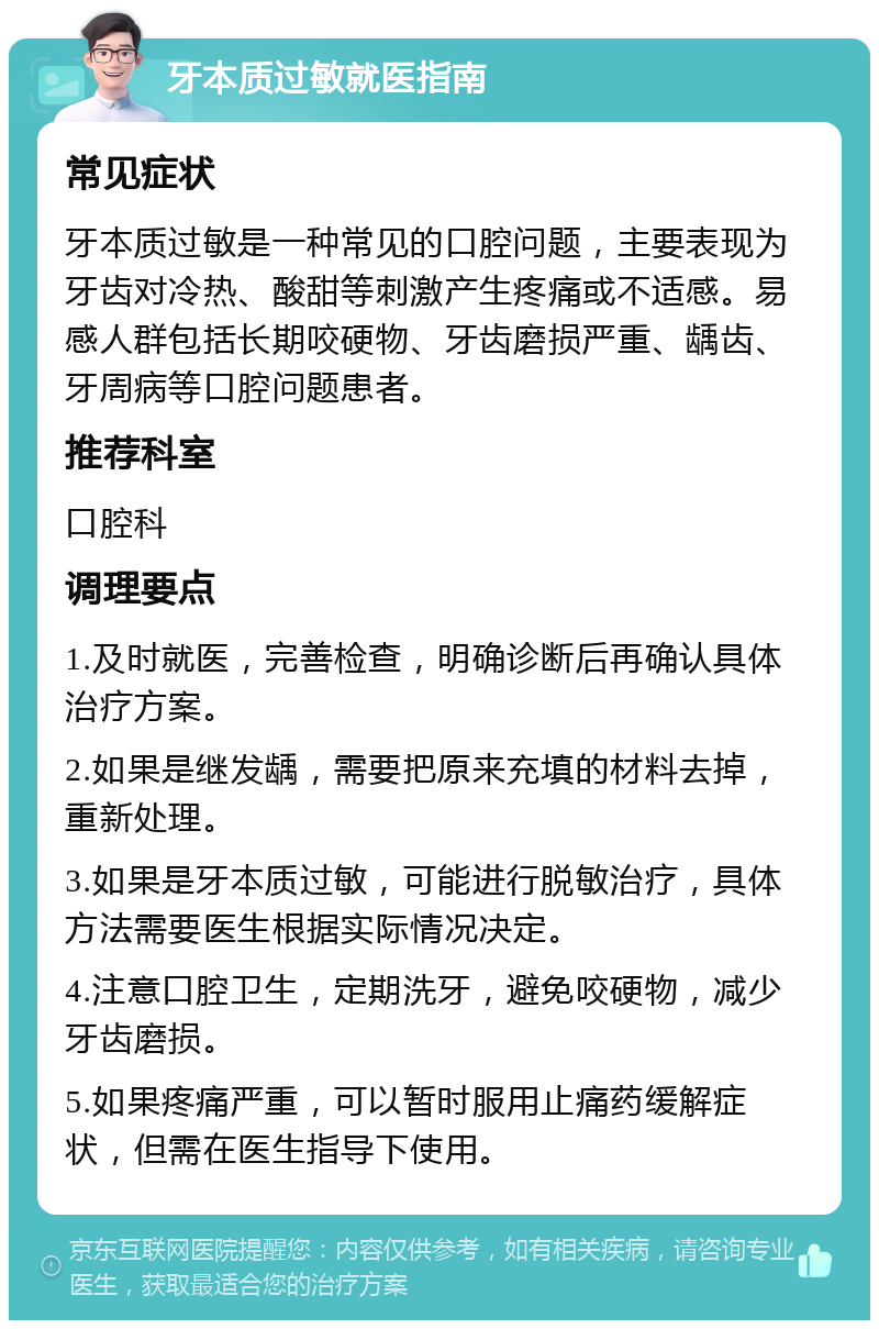 牙本质过敏就医指南 常见症状 牙本质过敏是一种常见的口腔问题，主要表现为牙齿对冷热、酸甜等刺激产生疼痛或不适感。易感人群包括长期咬硬物、牙齿磨损严重、龋齿、牙周病等口腔问题患者。 推荐科室 口腔科 调理要点 1.及时就医，完善检查，明确诊断后再确认具体治疗方案。 2.如果是继发龋，需要把原来充填的材料去掉，重新处理。 3.如果是牙本质过敏，可能进行脱敏治疗，具体方法需要医生根据实际情况决定。 4.注意口腔卫生，定期洗牙，避免咬硬物，减少牙齿磨损。 5.如果疼痛严重，可以暂时服用止痛药缓解症状，但需在医生指导下使用。