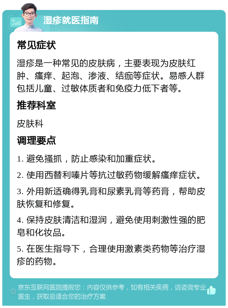 湿疹就医指南 常见症状 湿疹是一种常见的皮肤病，主要表现为皮肤红肿、瘙痒、起泡、渗液、结痂等症状。易感人群包括儿童、过敏体质者和免疫力低下者等。 推荐科室 皮肤科 调理要点 1. 避免搔抓，防止感染和加重症状。 2. 使用西替利嗪片等抗过敏药物缓解瘙痒症状。 3. 外用新适确得乳膏和尿素乳膏等药膏，帮助皮肤恢复和修复。 4. 保持皮肤清洁和湿润，避免使用刺激性强的肥皂和化妆品。 5. 在医生指导下，合理使用激素类药物等治疗湿疹的药物。