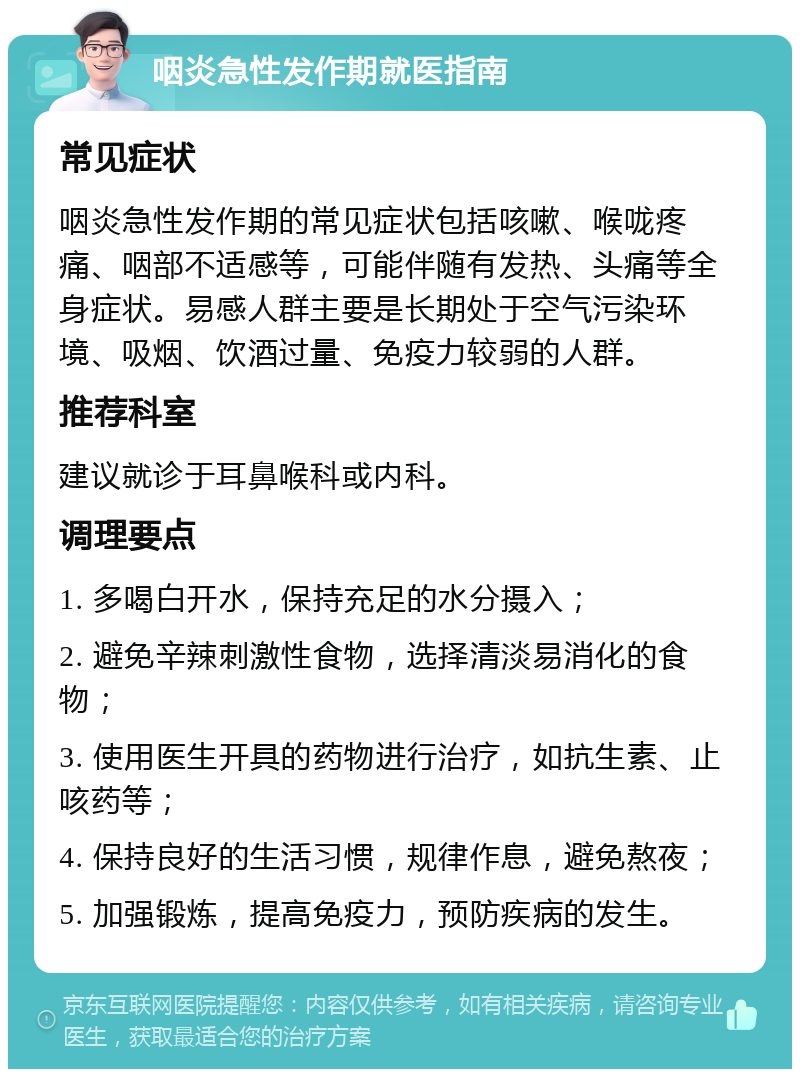 咽炎急性发作期就医指南 常见症状 咽炎急性发作期的常见症状包括咳嗽、喉咙疼痛、咽部不适感等，可能伴随有发热、头痛等全身症状。易感人群主要是长期处于空气污染环境、吸烟、饮酒过量、免疫力较弱的人群。 推荐科室 建议就诊于耳鼻喉科或内科。 调理要点 1. 多喝白开水，保持充足的水分摄入； 2. 避免辛辣刺激性食物，选择清淡易消化的食物； 3. 使用医生开具的药物进行治疗，如抗生素、止咳药等； 4. 保持良好的生活习惯，规律作息，避免熬夜； 5. 加强锻炼，提高免疫力，预防疾病的发生。