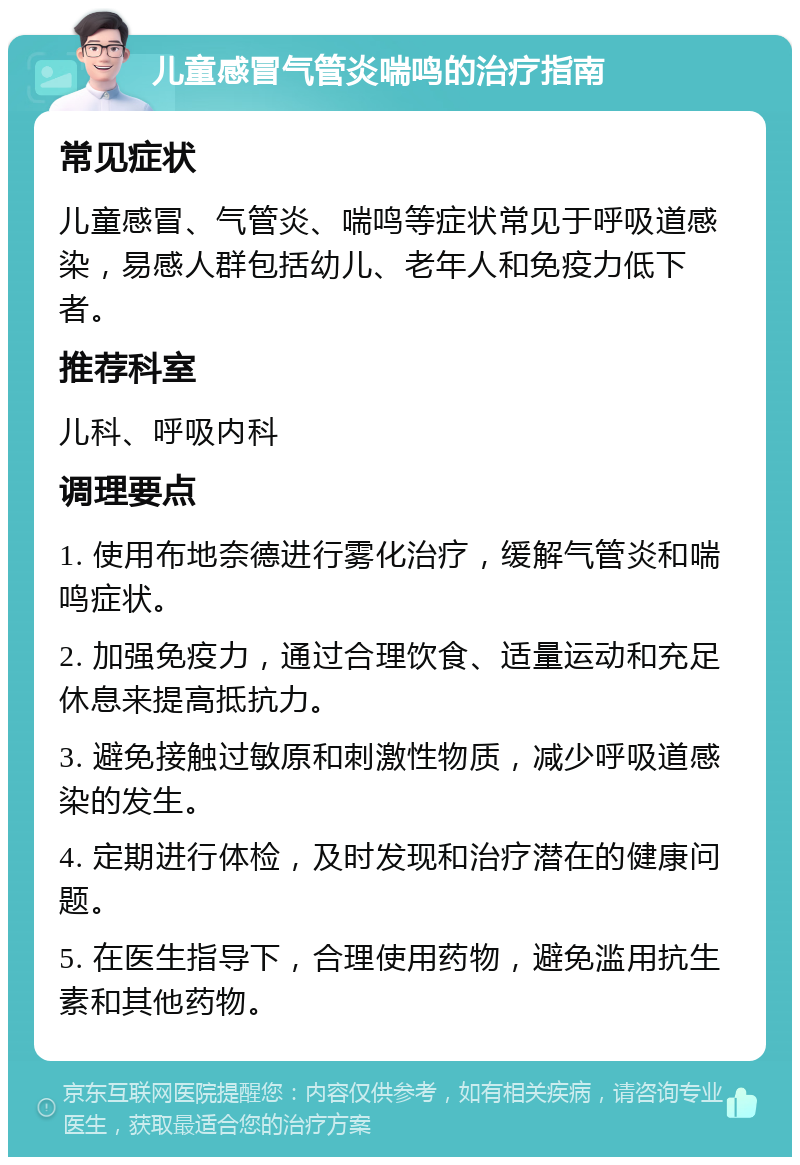 儿童感冒气管炎喘鸣的治疗指南 常见症状 儿童感冒、气管炎、喘鸣等症状常见于呼吸道感染，易感人群包括幼儿、老年人和免疫力低下者。 推荐科室 儿科、呼吸内科 调理要点 1. 使用布地奈德进行雾化治疗，缓解气管炎和喘鸣症状。 2. 加强免疫力，通过合理饮食、适量运动和充足休息来提高抵抗力。 3. 避免接触过敏原和刺激性物质，减少呼吸道感染的发生。 4. 定期进行体检，及时发现和治疗潜在的健康问题。 5. 在医生指导下，合理使用药物，避免滥用抗生素和其他药物。