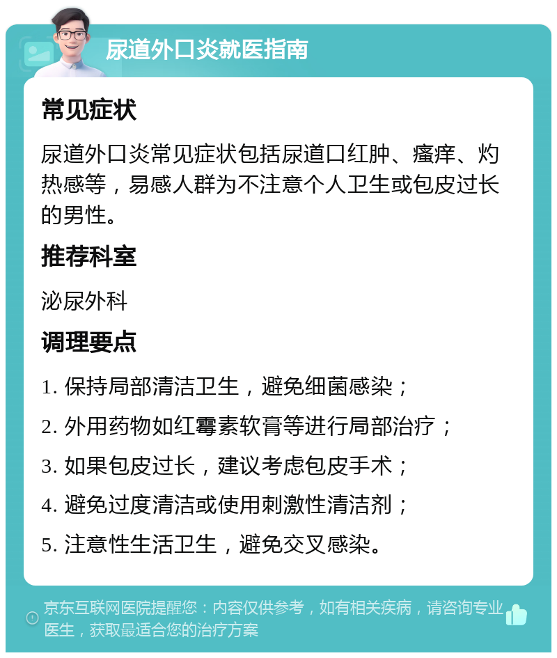 尿道外口炎就医指南 常见症状 尿道外口炎常见症状包括尿道口红肿、瘙痒、灼热感等，易感人群为不注意个人卫生或包皮过长的男性。 推荐科室 泌尿外科 调理要点 1. 保持局部清洁卫生，避免细菌感染； 2. 外用药物如红霉素软膏等进行局部治疗； 3. 如果包皮过长，建议考虑包皮手术； 4. 避免过度清洁或使用刺激性清洁剂； 5. 注意性生活卫生，避免交叉感染。