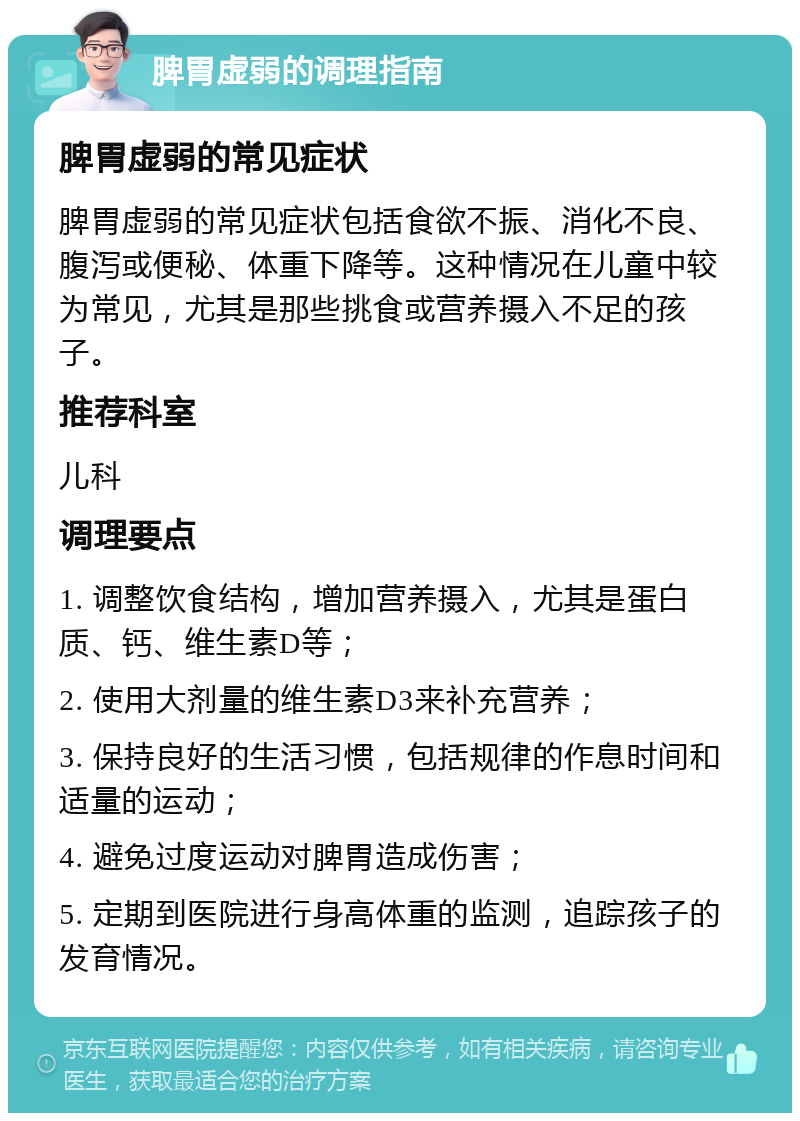 脾胃虚弱的调理指南 脾胃虚弱的常见症状 脾胃虚弱的常见症状包括食欲不振、消化不良、腹泻或便秘、体重下降等。这种情况在儿童中较为常见，尤其是那些挑食或营养摄入不足的孩子。 推荐科室 儿科 调理要点 1. 调整饮食结构，增加营养摄入，尤其是蛋白质、钙、维生素D等； 2. 使用大剂量的维生素D3来补充营养； 3. 保持良好的生活习惯，包括规律的作息时间和适量的运动； 4. 避免过度运动对脾胃造成伤害； 5. 定期到医院进行身高体重的监测，追踪孩子的发育情况。