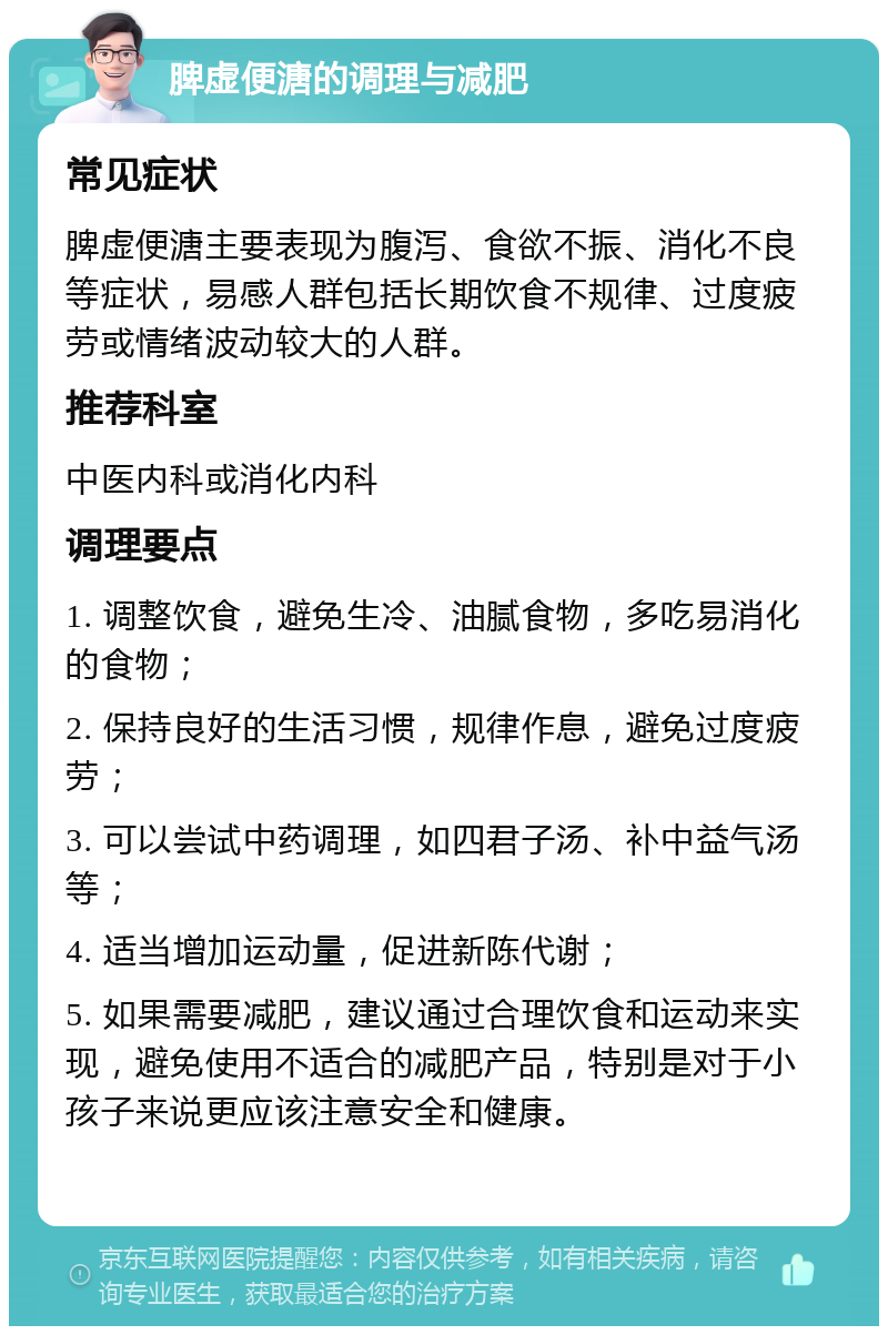 脾虚便溏的调理与减肥 常见症状 脾虚便溏主要表现为腹泻、食欲不振、消化不良等症状，易感人群包括长期饮食不规律、过度疲劳或情绪波动较大的人群。 推荐科室 中医内科或消化内科 调理要点 1. 调整饮食，避免生冷、油腻食物，多吃易消化的食物； 2. 保持良好的生活习惯，规律作息，避免过度疲劳； 3. 可以尝试中药调理，如四君子汤、补中益气汤等； 4. 适当增加运动量，促进新陈代谢； 5. 如果需要减肥，建议通过合理饮食和运动来实现，避免使用不适合的减肥产品，特别是对于小孩子来说更应该注意安全和健康。