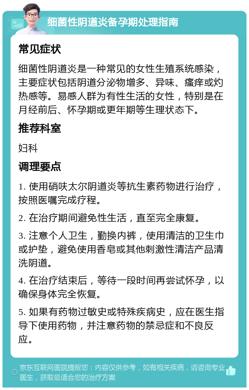 细菌性阴道炎备孕期处理指南 常见症状 细菌性阴道炎是一种常见的女性生殖系统感染，主要症状包括阴道分泌物增多、异味、瘙痒或灼热感等。易感人群为有性生活的女性，特别是在月经前后、怀孕期或更年期等生理状态下。 推荐科室 妇科 调理要点 1. 使用硝呋太尔阴道炎等抗生素药物进行治疗，按照医嘱完成疗程。 2. 在治疗期间避免性生活，直至完全康复。 3. 注意个人卫生，勤换内裤，使用清洁的卫生巾或护垫，避免使用香皂或其他刺激性清洁产品清洗阴道。 4. 在治疗结束后，等待一段时间再尝试怀孕，以确保身体完全恢复。 5. 如果有药物过敏史或特殊疾病史，应在医生指导下使用药物，并注意药物的禁忌症和不良反应。