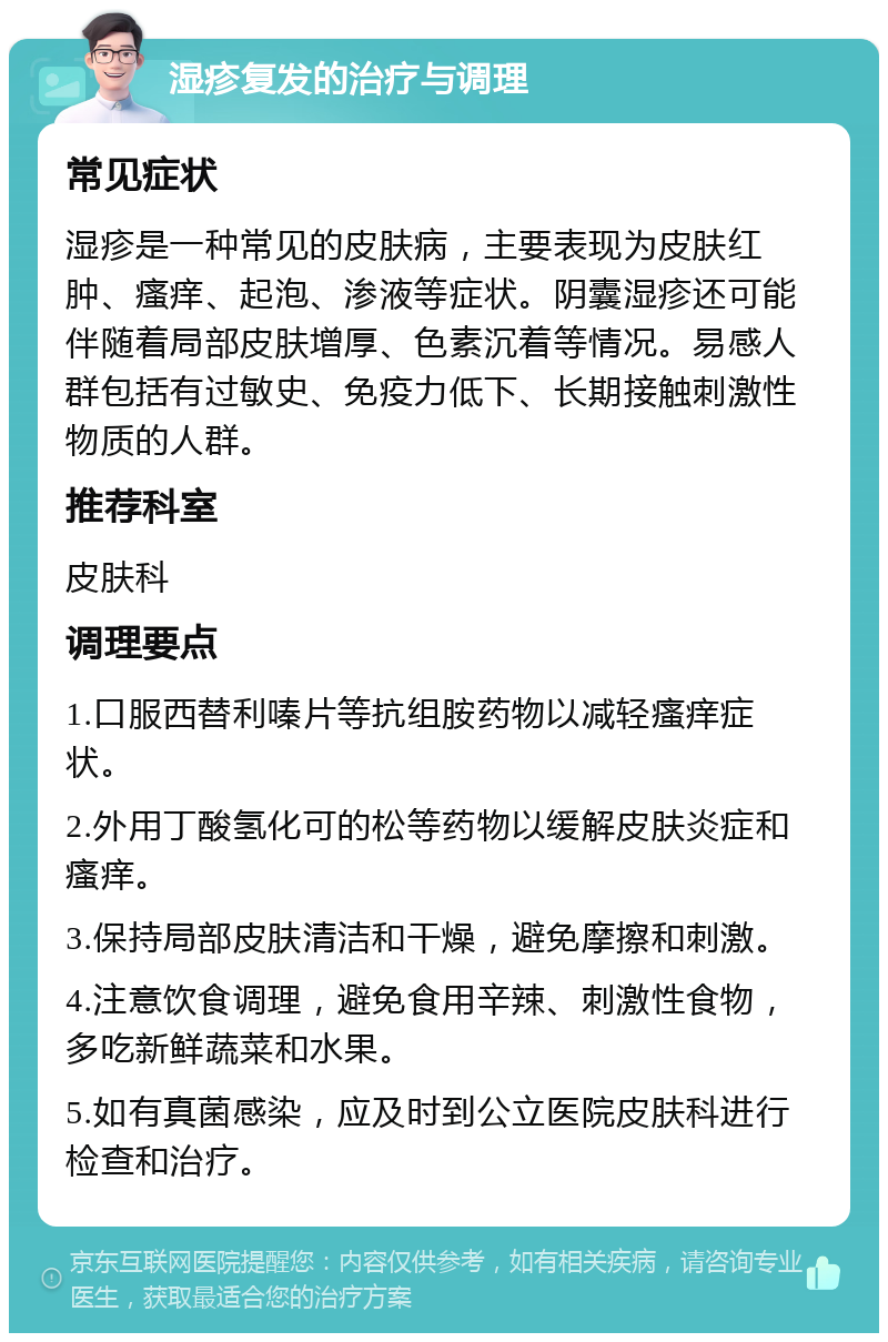 湿疹复发的治疗与调理 常见症状 湿疹是一种常见的皮肤病，主要表现为皮肤红肿、瘙痒、起泡、渗液等症状。阴囊湿疹还可能伴随着局部皮肤增厚、色素沉着等情况。易感人群包括有过敏史、免疫力低下、长期接触刺激性物质的人群。 推荐科室 皮肤科 调理要点 1.口服西替利嗪片等抗组胺药物以减轻瘙痒症状。 2.外用丁酸氢化可的松等药物以缓解皮肤炎症和瘙痒。 3.保持局部皮肤清洁和干燥，避免摩擦和刺激。 4.注意饮食调理，避免食用辛辣、刺激性食物，多吃新鲜蔬菜和水果。 5.如有真菌感染，应及时到公立医院皮肤科进行检查和治疗。