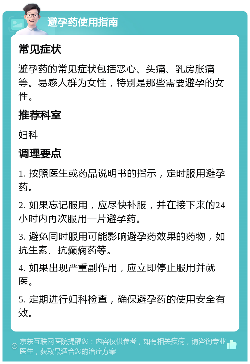 避孕药使用指南 常见症状 避孕药的常见症状包括恶心、头痛、乳房胀痛等。易感人群为女性，特别是那些需要避孕的女性。 推荐科室 妇科 调理要点 1. 按照医生或药品说明书的指示，定时服用避孕药。 2. 如果忘记服用，应尽快补服，并在接下来的24小时内再次服用一片避孕药。 3. 避免同时服用可能影响避孕药效果的药物，如抗生素、抗癫痫药等。 4. 如果出现严重副作用，应立即停止服用并就医。 5. 定期进行妇科检查，确保避孕药的使用安全有效。