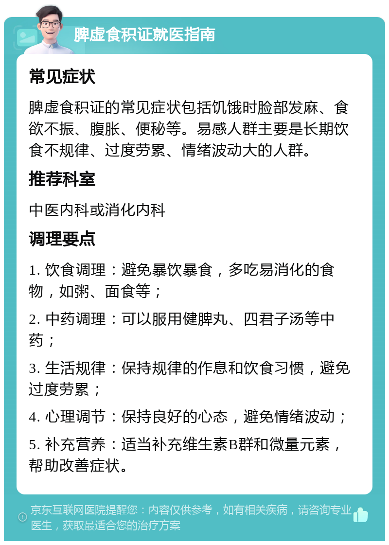 脾虚食积证就医指南 常见症状 脾虚食积证的常见症状包括饥饿时脸部发麻、食欲不振、腹胀、便秘等。易感人群主要是长期饮食不规律、过度劳累、情绪波动大的人群。 推荐科室 中医内科或消化内科 调理要点 1. 饮食调理：避免暴饮暴食，多吃易消化的食物，如粥、面食等； 2. 中药调理：可以服用健脾丸、四君子汤等中药； 3. 生活规律：保持规律的作息和饮食习惯，避免过度劳累； 4. 心理调节：保持良好的心态，避免情绪波动； 5. 补充营养：适当补充维生素B群和微量元素，帮助改善症状。