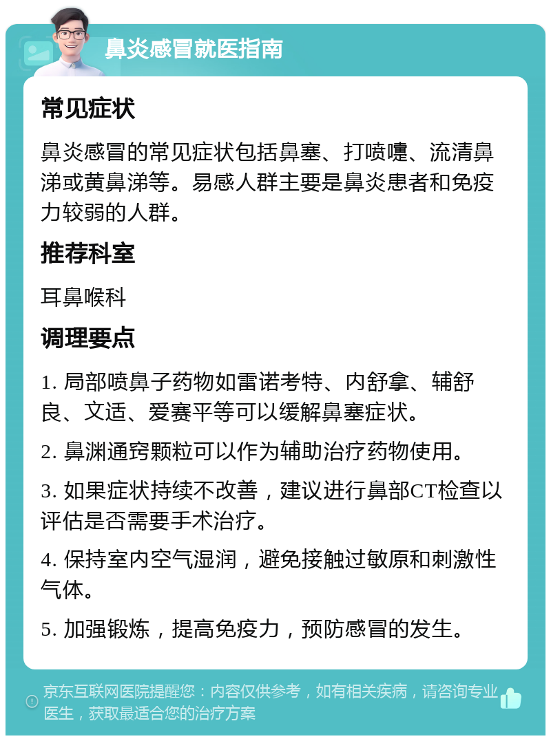 鼻炎感冒就医指南 常见症状 鼻炎感冒的常见症状包括鼻塞、打喷嚏、流清鼻涕或黄鼻涕等。易感人群主要是鼻炎患者和免疫力较弱的人群。 推荐科室 耳鼻喉科 调理要点 1. 局部喷鼻子药物如雷诺考特、内舒拿、辅舒良、文适、爱赛平等可以缓解鼻塞症状。 2. 鼻渊通窍颗粒可以作为辅助治疗药物使用。 3. 如果症状持续不改善，建议进行鼻部CT检查以评估是否需要手术治疗。 4. 保持室内空气湿润，避免接触过敏原和刺激性气体。 5. 加强锻炼，提高免疫力，预防感冒的发生。