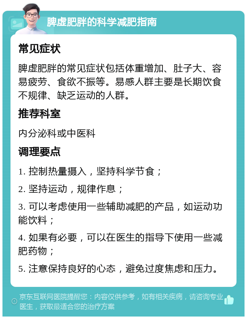 脾虚肥胖的科学减肥指南 常见症状 脾虚肥胖的常见症状包括体重增加、肚子大、容易疲劳、食欲不振等。易感人群主要是长期饮食不规律、缺乏运动的人群。 推荐科室 内分泌科或中医科 调理要点 1. 控制热量摄入，坚持科学节食； 2. 坚持运动，规律作息； 3. 可以考虑使用一些辅助减肥的产品，如运动功能饮料； 4. 如果有必要，可以在医生的指导下使用一些减肥药物； 5. 注意保持良好的心态，避免过度焦虑和压力。