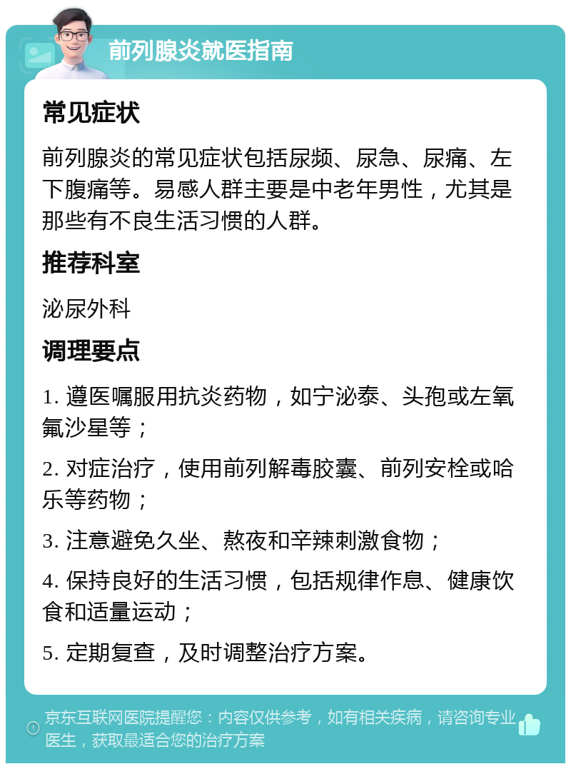 前列腺炎就医指南 常见症状 前列腺炎的常见症状包括尿频、尿急、尿痛、左下腹痛等。易感人群主要是中老年男性，尤其是那些有不良生活习惯的人群。 推荐科室 泌尿外科 调理要点 1. 遵医嘱服用抗炎药物，如宁泌泰、头孢或左氧氟沙星等； 2. 对症治疗，使用前列解毒胶囊、前列安栓或哈乐等药物； 3. 注意避免久坐、熬夜和辛辣刺激食物； 4. 保持良好的生活习惯，包括规律作息、健康饮食和适量运动； 5. 定期复查，及时调整治疗方案。