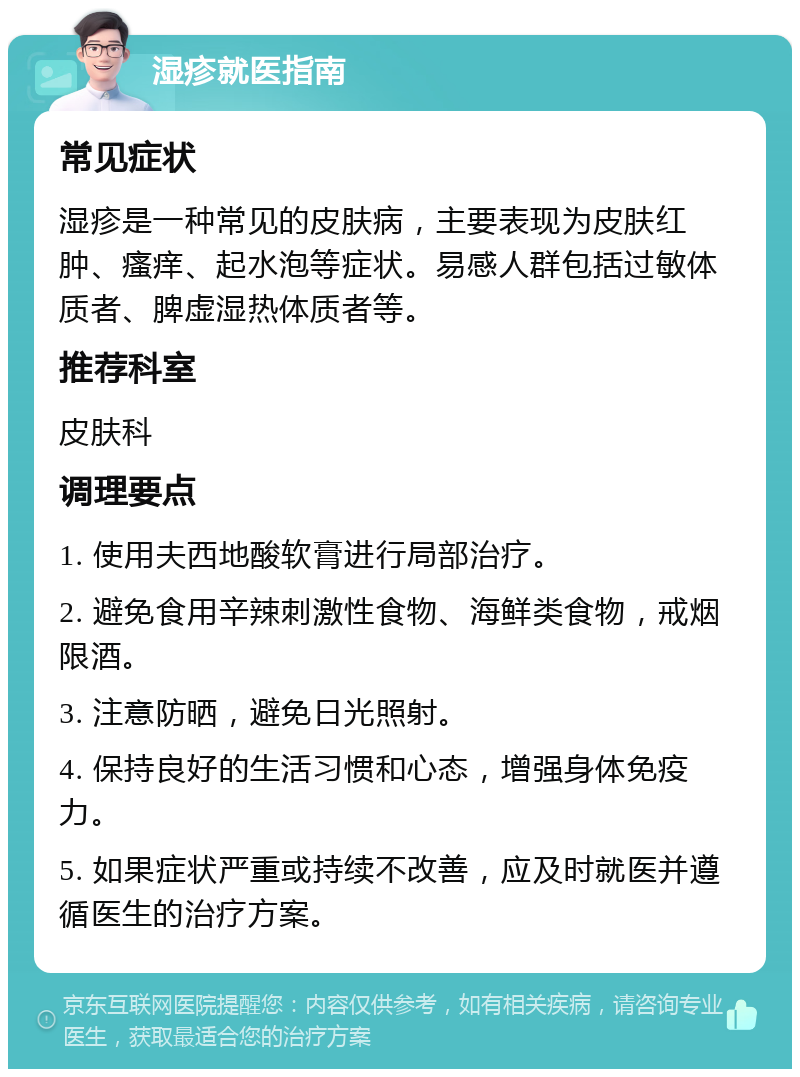 湿疹就医指南 常见症状 湿疹是一种常见的皮肤病，主要表现为皮肤红肿、瘙痒、起水泡等症状。易感人群包括过敏体质者、脾虚湿热体质者等。 推荐科室 皮肤科 调理要点 1. 使用夫西地酸软膏进行局部治疗。 2. 避免食用辛辣刺激性食物、海鲜类食物，戒烟限酒。 3. 注意防晒，避免日光照射。 4. 保持良好的生活习惯和心态，增强身体免疫力。 5. 如果症状严重或持续不改善，应及时就医并遵循医生的治疗方案。