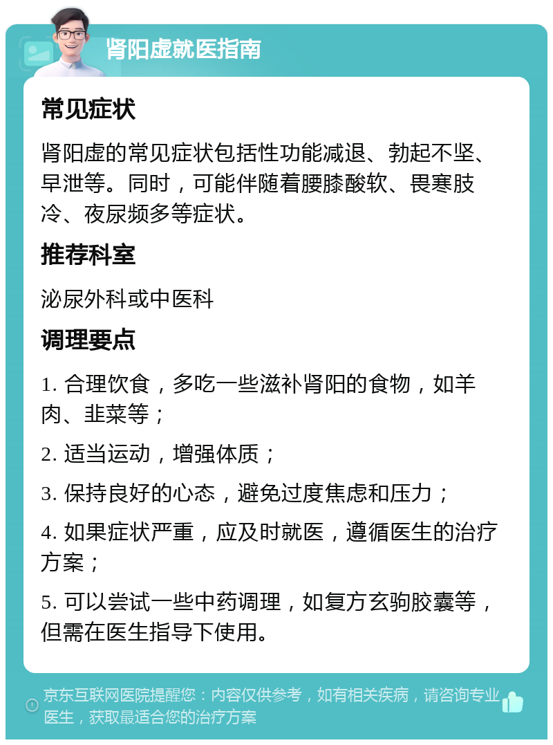 肾阳虚就医指南 常见症状 肾阳虚的常见症状包括性功能减退、勃起不坚、早泄等。同时，可能伴随着腰膝酸软、畏寒肢冷、夜尿频多等症状。 推荐科室 泌尿外科或中医科 调理要点 1. 合理饮食，多吃一些滋补肾阳的食物，如羊肉、韭菜等； 2. 适当运动，增强体质； 3. 保持良好的心态，避免过度焦虑和压力； 4. 如果症状严重，应及时就医，遵循医生的治疗方案； 5. 可以尝试一些中药调理，如复方玄驹胶囊等，但需在医生指导下使用。