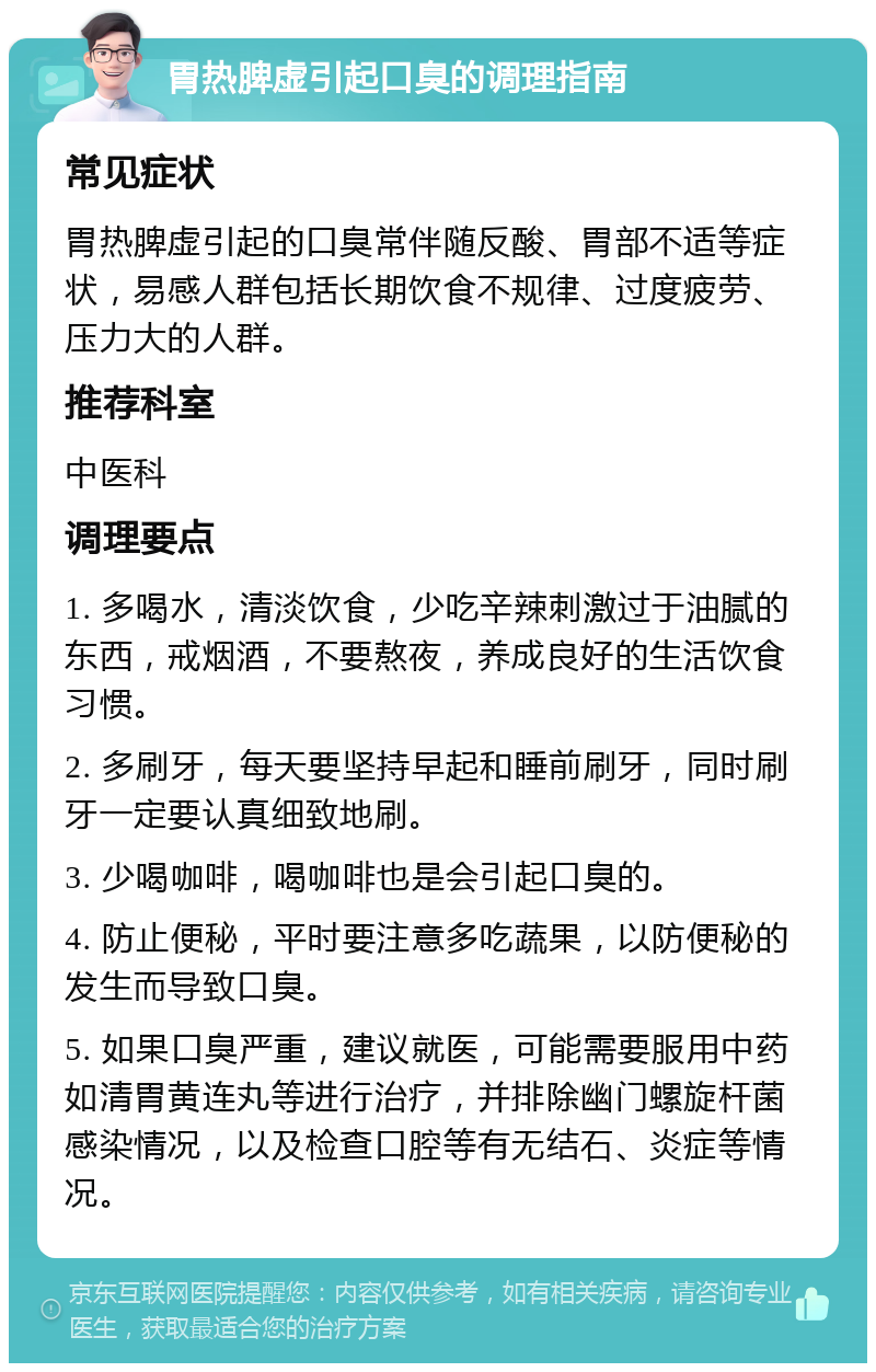 胃热脾虚引起口臭的调理指南 常见症状 胃热脾虚引起的口臭常伴随反酸、胃部不适等症状，易感人群包括长期饮食不规律、过度疲劳、压力大的人群。 推荐科室 中医科 调理要点 1. 多喝水，清淡饮食，少吃辛辣刺激过于油腻的东西，戒烟酒，不要熬夜，养成良好的生活饮食习惯。 2. 多刷牙，每天要坚持早起和睡前刷牙，同时刷牙一定要认真细致地刷。 3. 少喝咖啡，喝咖啡也是会引起口臭的。 4. 防止便秘，平时要注意多吃蔬果，以防便秘的发生而导致口臭。 5. 如果口臭严重，建议就医，可能需要服用中药如清胃黄连丸等进行治疗，并排除幽门螺旋杆菌感染情况，以及检查口腔等有无结石、炎症等情况。