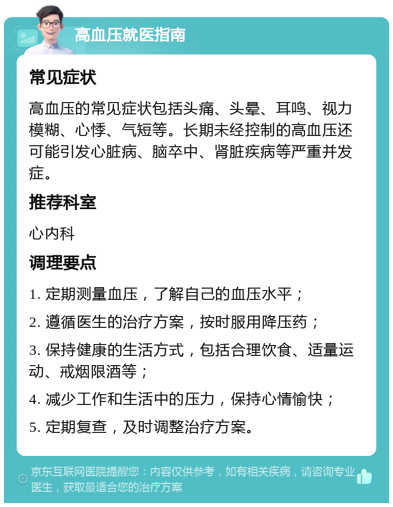 高血压就医指南 常见症状 高血压的常见症状包括头痛、头晕、耳鸣、视力模糊、心悸、气短等。长期未经控制的高血压还可能引发心脏病、脑卒中、肾脏疾病等严重并发症。 推荐科室 心内科 调理要点 1. 定期测量血压，了解自己的血压水平； 2. 遵循医生的治疗方案，按时服用降压药； 3. 保持健康的生活方式，包括合理饮食、适量运动、戒烟限酒等； 4. 减少工作和生活中的压力，保持心情愉快； 5. 定期复查，及时调整治疗方案。