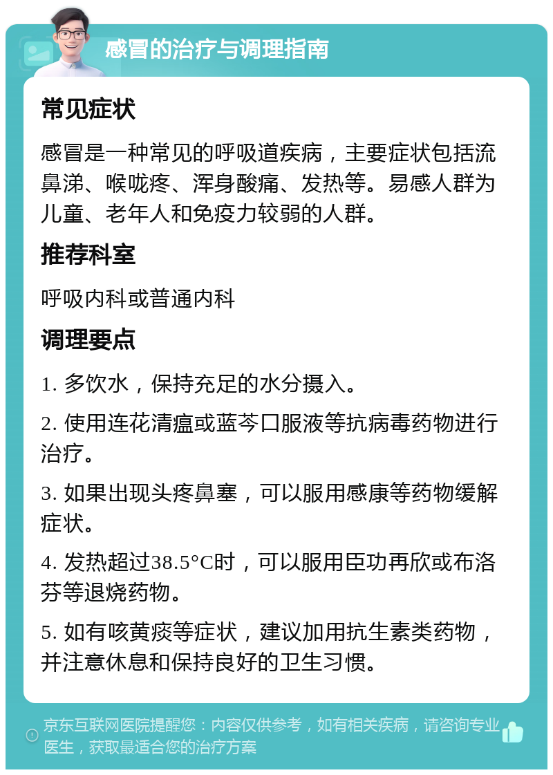 感冒的治疗与调理指南 常见症状 感冒是一种常见的呼吸道疾病，主要症状包括流鼻涕、喉咙疼、浑身酸痛、发热等。易感人群为儿童、老年人和免疫力较弱的人群。 推荐科室 呼吸内科或普通内科 调理要点 1. 多饮水，保持充足的水分摄入。 2. 使用连花清瘟或蓝芩口服液等抗病毒药物进行治疗。 3. 如果出现头疼鼻塞，可以服用感康等药物缓解症状。 4. 发热超过38.5°C时，可以服用臣功再欣或布洛芬等退烧药物。 5. 如有咳黄痰等症状，建议加用抗生素类药物，并注意休息和保持良好的卫生习惯。