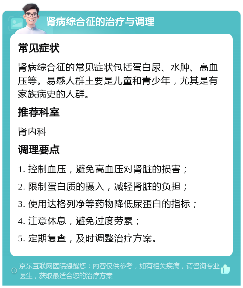 肾病综合征的治疗与调理 常见症状 肾病综合征的常见症状包括蛋白尿、水肿、高血压等。易感人群主要是儿童和青少年，尤其是有家族病史的人群。 推荐科室 肾内科 调理要点 1. 控制血压，避免高血压对肾脏的损害； 2. 限制蛋白质的摄入，减轻肾脏的负担； 3. 使用达格列净等药物降低尿蛋白的指标； 4. 注意休息，避免过度劳累； 5. 定期复查，及时调整治疗方案。