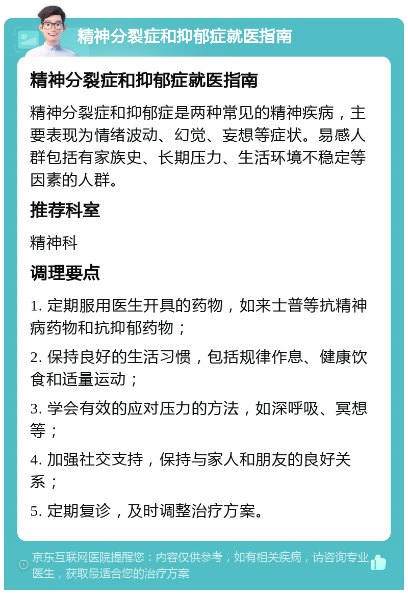 精神分裂症和抑郁症就医指南 精神分裂症和抑郁症就医指南 精神分裂症和抑郁症是两种常见的精神疾病，主要表现为情绪波动、幻觉、妄想等症状。易感人群包括有家族史、长期压力、生活环境不稳定等因素的人群。 推荐科室 精神科 调理要点 1. 定期服用医生开具的药物，如来士普等抗精神病药物和抗抑郁药物； 2. 保持良好的生活习惯，包括规律作息、健康饮食和适量运动； 3. 学会有效的应对压力的方法，如深呼吸、冥想等； 4. 加强社交支持，保持与家人和朋友的良好关系； 5. 定期复诊，及时调整治疗方案。