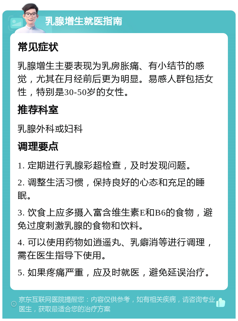 乳腺增生就医指南 常见症状 乳腺增生主要表现为乳房胀痛、有小结节的感觉，尤其在月经前后更为明显。易感人群包括女性，特别是30-50岁的女性。 推荐科室 乳腺外科或妇科 调理要点 1. 定期进行乳腺彩超检查，及时发现问题。 2. 调整生活习惯，保持良好的心态和充足的睡眠。 3. 饮食上应多摄入富含维生素E和B6的食物，避免过度刺激乳腺的食物和饮料。 4. 可以使用药物如逍遥丸、乳癖消等进行调理，需在医生指导下使用。 5. 如果疼痛严重，应及时就医，避免延误治疗。