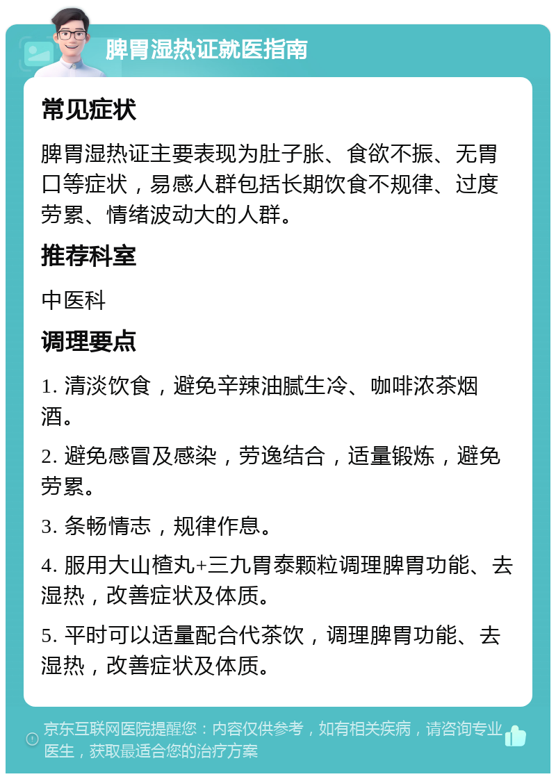 脾胃湿热证就医指南 常见症状 脾胃湿热证主要表现为肚子胀、食欲不振、无胃口等症状，易感人群包括长期饮食不规律、过度劳累、情绪波动大的人群。 推荐科室 中医科 调理要点 1. 清淡饮食，避免辛辣油腻生冷、咖啡浓茶烟酒。 2. 避免感冒及感染，劳逸结合，适量锻炼，避免劳累。 3. 条畅情志，规律作息。 4. 服用大山楂丸+三九胃泰颗粒调理脾胃功能、去湿热，改善症状及体质。 5. 平时可以适量配合代茶饮，调理脾胃功能、去湿热，改善症状及体质。