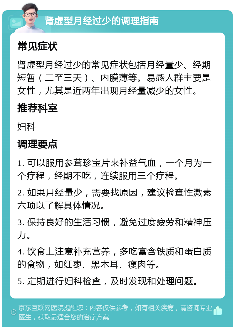 肾虚型月经过少的调理指南 常见症状 肾虚型月经过少的常见症状包括月经量少、经期短暂（二至三天）、内膜薄等。易感人群主要是女性，尤其是近两年出现月经量减少的女性。 推荐科室 妇科 调理要点 1. 可以服用参茸珍宝片来补益气血，一个月为一个疗程，经期不吃，连续服用三个疗程。 2. 如果月经量少，需要找原因，建议检查性激素六项以了解具体情况。 3. 保持良好的生活习惯，避免过度疲劳和精神压力。 4. 饮食上注意补充营养，多吃富含铁质和蛋白质的食物，如红枣、黑木耳、瘦肉等。 5. 定期进行妇科检查，及时发现和处理问题。