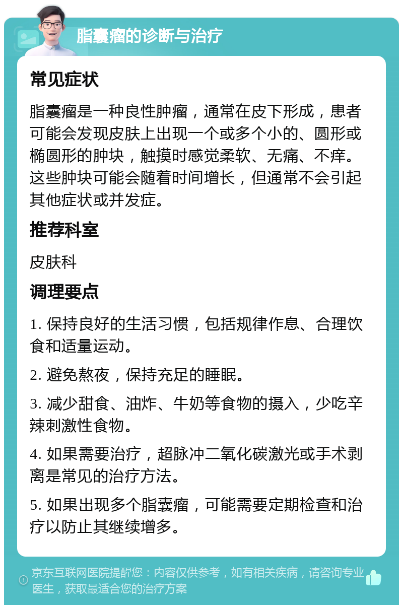 脂囊瘤的诊断与治疗 常见症状 脂囊瘤是一种良性肿瘤，通常在皮下形成，患者可能会发现皮肤上出现一个或多个小的、圆形或椭圆形的肿块，触摸时感觉柔软、无痛、不痒。这些肿块可能会随着时间增长，但通常不会引起其他症状或并发症。 推荐科室 皮肤科 调理要点 1. 保持良好的生活习惯，包括规律作息、合理饮食和适量运动。 2. 避免熬夜，保持充足的睡眠。 3. 减少甜食、油炸、牛奶等食物的摄入，少吃辛辣刺激性食物。 4. 如果需要治疗，超脉冲二氧化碳激光或手术剥离是常见的治疗方法。 5. 如果出现多个脂囊瘤，可能需要定期检查和治疗以防止其继续增多。