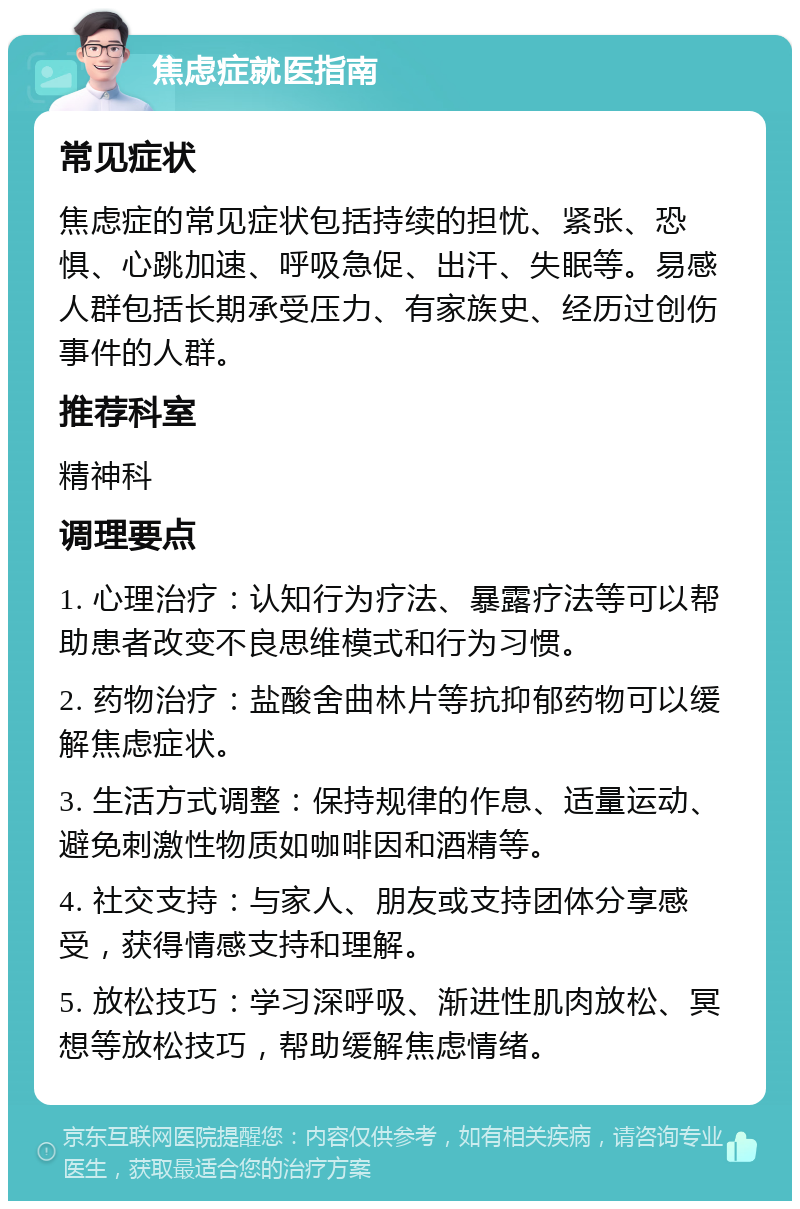 焦虑症就医指南 常见症状 焦虑症的常见症状包括持续的担忧、紧张、恐惧、心跳加速、呼吸急促、出汗、失眠等。易感人群包括长期承受压力、有家族史、经历过创伤事件的人群。 推荐科室 精神科 调理要点 1. 心理治疗：认知行为疗法、暴露疗法等可以帮助患者改变不良思维模式和行为习惯。 2. 药物治疗：盐酸舍曲林片等抗抑郁药物可以缓解焦虑症状。 3. 生活方式调整：保持规律的作息、适量运动、避免刺激性物质如咖啡因和酒精等。 4. 社交支持：与家人、朋友或支持团体分享感受，获得情感支持和理解。 5. 放松技巧：学习深呼吸、渐进性肌肉放松、冥想等放松技巧，帮助缓解焦虑情绪。