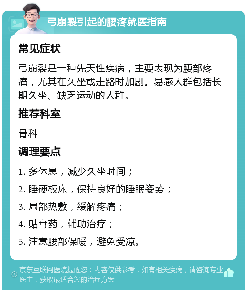 弓崩裂引起的腰疼就医指南 常见症状 弓崩裂是一种先天性疾病，主要表现为腰部疼痛，尤其在久坐或走路时加剧。易感人群包括长期久坐、缺乏运动的人群。 推荐科室 骨科 调理要点 1. 多休息，减少久坐时间； 2. 睡硬板床，保持良好的睡眠姿势； 3. 局部热敷，缓解疼痛； 4. 贴膏药，辅助治疗； 5. 注意腰部保暖，避免受凉。