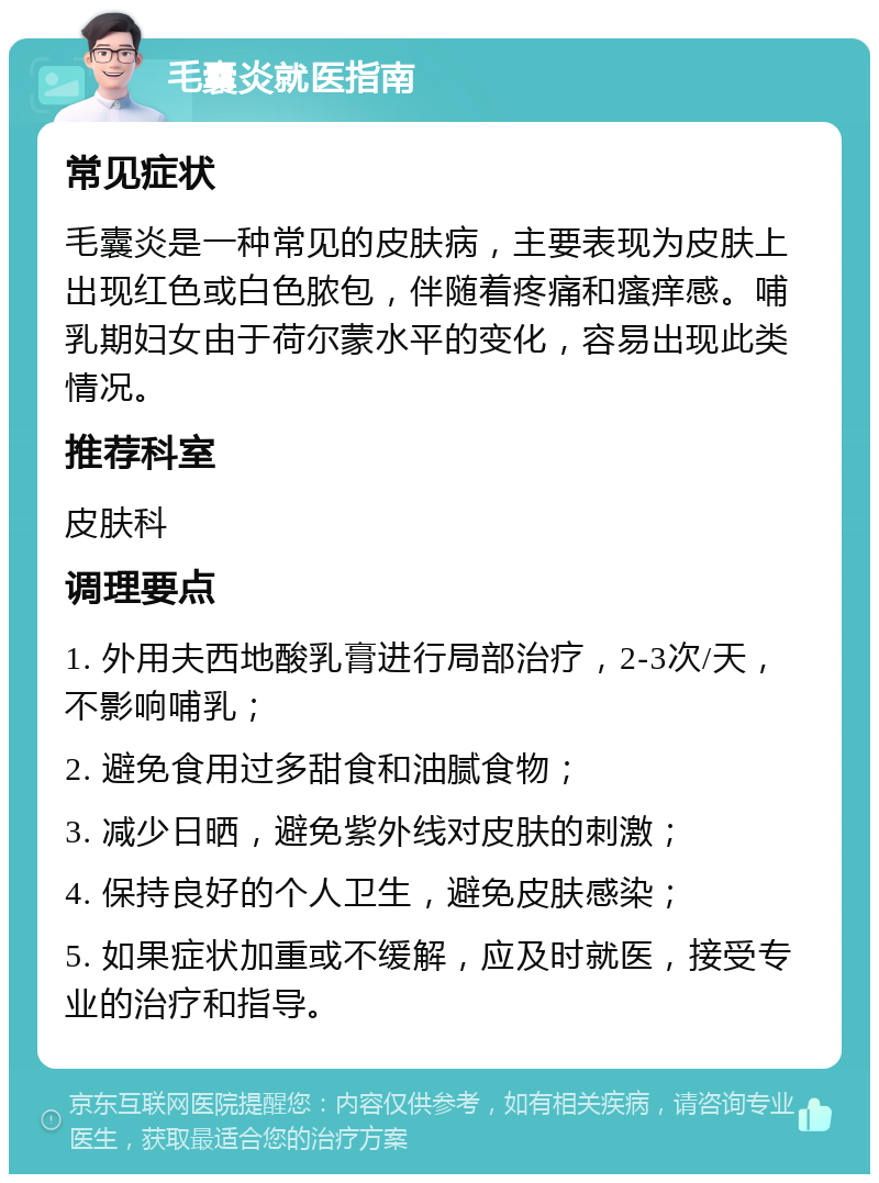 毛囊炎就医指南 常见症状 毛囊炎是一种常见的皮肤病，主要表现为皮肤上出现红色或白色脓包，伴随着疼痛和瘙痒感。哺乳期妇女由于荷尔蒙水平的变化，容易出现此类情况。 推荐科室 皮肤科 调理要点 1. 外用夫西地酸乳膏进行局部治疗，2-3次/天，不影响哺乳； 2. 避免食用过多甜食和油腻食物； 3. 减少日晒，避免紫外线对皮肤的刺激； 4. 保持良好的个人卫生，避免皮肤感染； 5. 如果症状加重或不缓解，应及时就医，接受专业的治疗和指导。