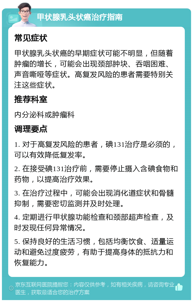 甲状腺乳头状癌治疗指南 常见症状 甲状腺乳头状癌的早期症状可能不明显，但随着肿瘤的增长，可能会出现颈部肿块、吞咽困难、声音嘶哑等症状。高复发风险的患者需要特别关注这些症状。 推荐科室 内分泌科或肿瘤科 调理要点 1. 对于高复发风险的患者，碘131治疗是必须的，可以有效降低复发率。 2. 在接受碘131治疗前，需要停止摄入含碘食物和药物，以提高治疗效果。 3. 在治疗过程中，可能会出现消化道症状和骨髓抑制，需要密切监测并及时处理。 4. 定期进行甲状腺功能检查和颈部超声检查，及时发现任何异常情况。 5. 保持良好的生活习惯，包括均衡饮食、适量运动和避免过度疲劳，有助于提高身体的抵抗力和恢复能力。