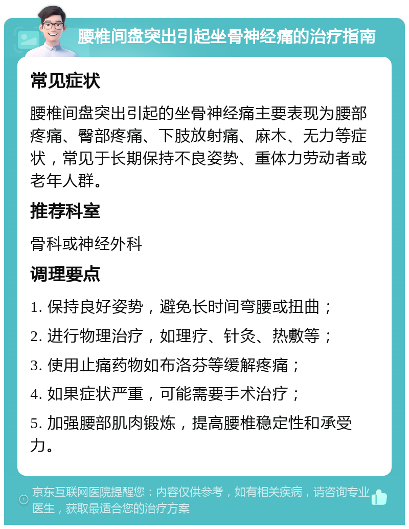 腰椎间盘突出引起坐骨神经痛的治疗指南 常见症状 腰椎间盘突出引起的坐骨神经痛主要表现为腰部疼痛、臀部疼痛、下肢放射痛、麻木、无力等症状，常见于长期保持不良姿势、重体力劳动者或老年人群。 推荐科室 骨科或神经外科 调理要点 1. 保持良好姿势，避免长时间弯腰或扭曲； 2. 进行物理治疗，如理疗、针灸、热敷等； 3. 使用止痛药物如布洛芬等缓解疼痛； 4. 如果症状严重，可能需要手术治疗； 5. 加强腰部肌肉锻炼，提高腰椎稳定性和承受力。