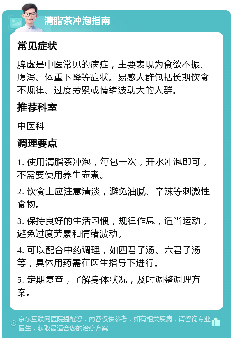 清脂茶冲泡指南 常见症状 脾虚是中医常见的病症，主要表现为食欲不振、腹泻、体重下降等症状。易感人群包括长期饮食不规律、过度劳累或情绪波动大的人群。 推荐科室 中医科 调理要点 1. 使用清脂茶冲泡，每包一次，开水冲泡即可，不需要使用养生壶煮。 2. 饮食上应注意清淡，避免油腻、辛辣等刺激性食物。 3. 保持良好的生活习惯，规律作息，适当运动，避免过度劳累和情绪波动。 4. 可以配合中药调理，如四君子汤、六君子汤等，具体用药需在医生指导下进行。 5. 定期复查，了解身体状况，及时调整调理方案。