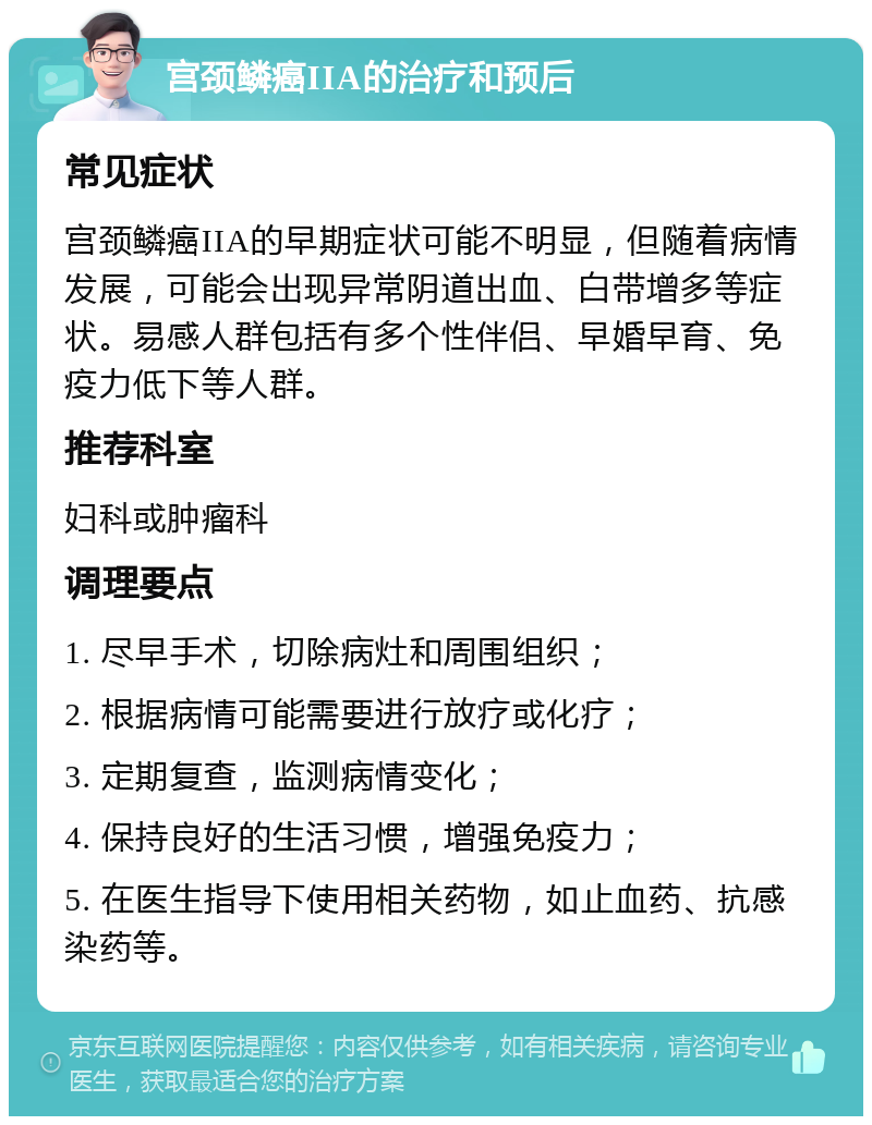 宫颈鳞癌IIA的治疗和预后 常见症状 宫颈鳞癌IIA的早期症状可能不明显，但随着病情发展，可能会出现异常阴道出血、白带增多等症状。易感人群包括有多个性伴侣、早婚早育、免疫力低下等人群。 推荐科室 妇科或肿瘤科 调理要点 1. 尽早手术，切除病灶和周围组织； 2. 根据病情可能需要进行放疗或化疗； 3. 定期复查，监测病情变化； 4. 保持良好的生活习惯，增强免疫力； 5. 在医生指导下使用相关药物，如止血药、抗感染药等。