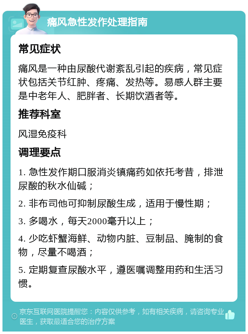 痛风急性发作处理指南 常见症状 痛风是一种由尿酸代谢紊乱引起的疾病，常见症状包括关节红肿、疼痛、发热等。易感人群主要是中老年人、肥胖者、长期饮酒者等。 推荐科室 风湿免疫科 调理要点 1. 急性发作期口服消炎镇痛药如依托考昔，排泄尿酸的秋水仙碱； 2. 非布司他可抑制尿酸生成，适用于慢性期； 3. 多喝水，每天2000毫升以上； 4. 少吃虾蟹海鲜、动物内脏、豆制品、腌制的食物，尽量不喝酒； 5. 定期复查尿酸水平，遵医嘱调整用药和生活习惯。