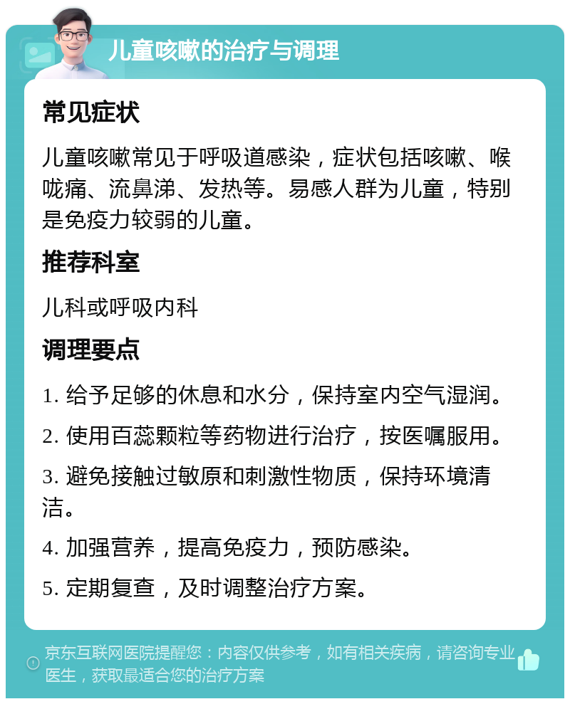 儿童咳嗽的治疗与调理 常见症状 儿童咳嗽常见于呼吸道感染，症状包括咳嗽、喉咙痛、流鼻涕、发热等。易感人群为儿童，特别是免疫力较弱的儿童。 推荐科室 儿科或呼吸内科 调理要点 1. 给予足够的休息和水分，保持室内空气湿润。 2. 使用百蕊颗粒等药物进行治疗，按医嘱服用。 3. 避免接触过敏原和刺激性物质，保持环境清洁。 4. 加强营养，提高免疫力，预防感染。 5. 定期复查，及时调整治疗方案。