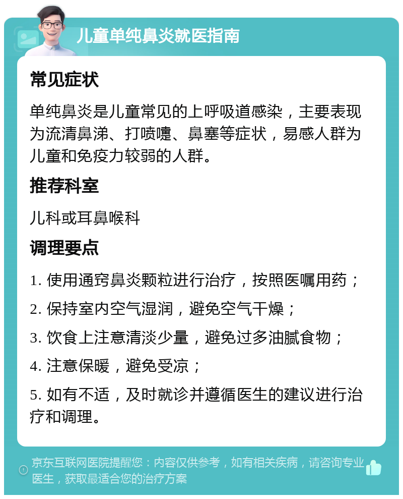 儿童单纯鼻炎就医指南 常见症状 单纯鼻炎是儿童常见的上呼吸道感染，主要表现为流清鼻涕、打喷嚏、鼻塞等症状，易感人群为儿童和免疫力较弱的人群。 推荐科室 儿科或耳鼻喉科 调理要点 1. 使用通窍鼻炎颗粒进行治疗，按照医嘱用药； 2. 保持室内空气湿润，避免空气干燥； 3. 饮食上注意清淡少量，避免过多油腻食物； 4. 注意保暖，避免受凉； 5. 如有不适，及时就诊并遵循医生的建议进行治疗和调理。