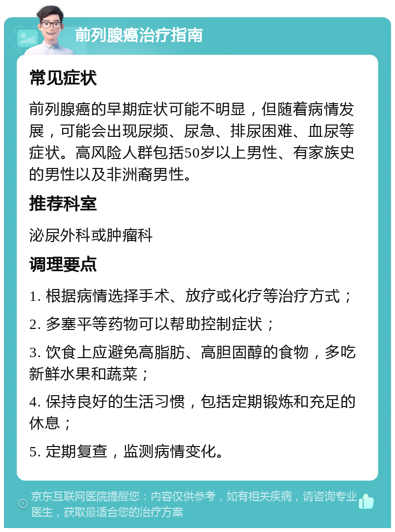 前列腺癌治疗指南 常见症状 前列腺癌的早期症状可能不明显，但随着病情发展，可能会出现尿频、尿急、排尿困难、血尿等症状。高风险人群包括50岁以上男性、有家族史的男性以及非洲裔男性。 推荐科室 泌尿外科或肿瘤科 调理要点 1. 根据病情选择手术、放疗或化疗等治疗方式； 2. 多塞平等药物可以帮助控制症状； 3. 饮食上应避免高脂肪、高胆固醇的食物，多吃新鲜水果和蔬菜； 4. 保持良好的生活习惯，包括定期锻炼和充足的休息； 5. 定期复查，监测病情变化。