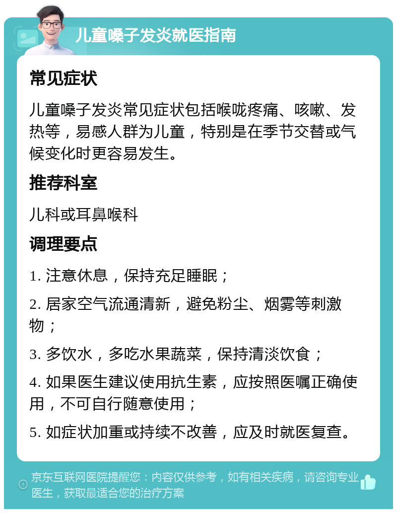 儿童嗓子发炎就医指南 常见症状 儿童嗓子发炎常见症状包括喉咙疼痛、咳嗽、发热等，易感人群为儿童，特别是在季节交替或气候变化时更容易发生。 推荐科室 儿科或耳鼻喉科 调理要点 1. 注意休息，保持充足睡眠； 2. 居家空气流通清新，避免粉尘、烟雾等刺激物； 3. 多饮水，多吃水果蔬菜，保持清淡饮食； 4. 如果医生建议使用抗生素，应按照医嘱正确使用，不可自行随意使用； 5. 如症状加重或持续不改善，应及时就医复查。