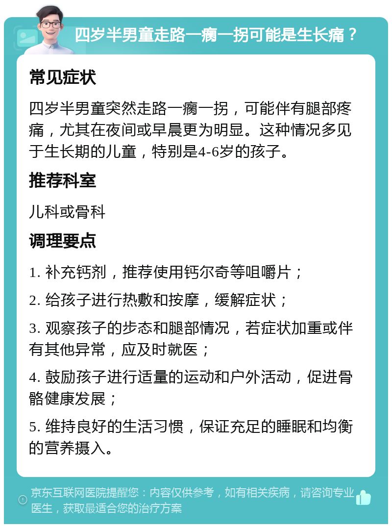 四岁半男童走路一瘸一拐可能是生长痛？ 常见症状 四岁半男童突然走路一瘸一拐，可能伴有腿部疼痛，尤其在夜间或早晨更为明显。这种情况多见于生长期的儿童，特别是4-6岁的孩子。 推荐科室 儿科或骨科 调理要点 1. 补充钙剂，推荐使用钙尔奇等咀嚼片； 2. 给孩子进行热敷和按摩，缓解症状； 3. 观察孩子的步态和腿部情况，若症状加重或伴有其他异常，应及时就医； 4. 鼓励孩子进行适量的运动和户外活动，促进骨骼健康发展； 5. 维持良好的生活习惯，保证充足的睡眠和均衡的营养摄入。